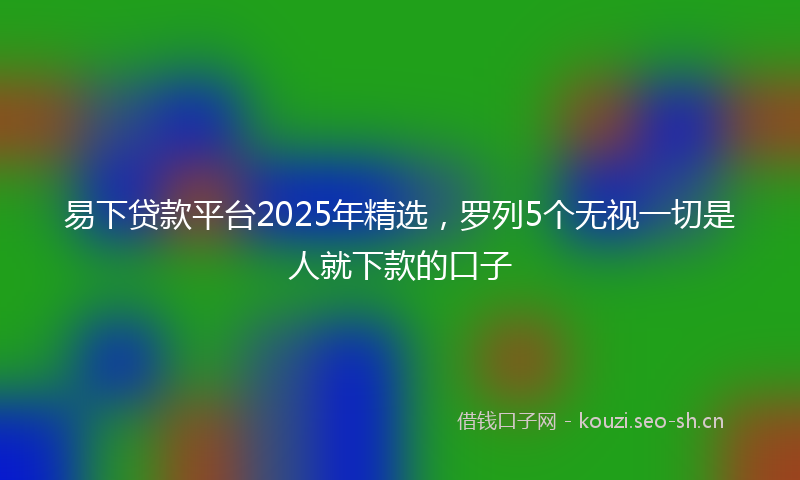 易下贷款平台2025年精选，罗列5个无视一切是人就下款的口子
