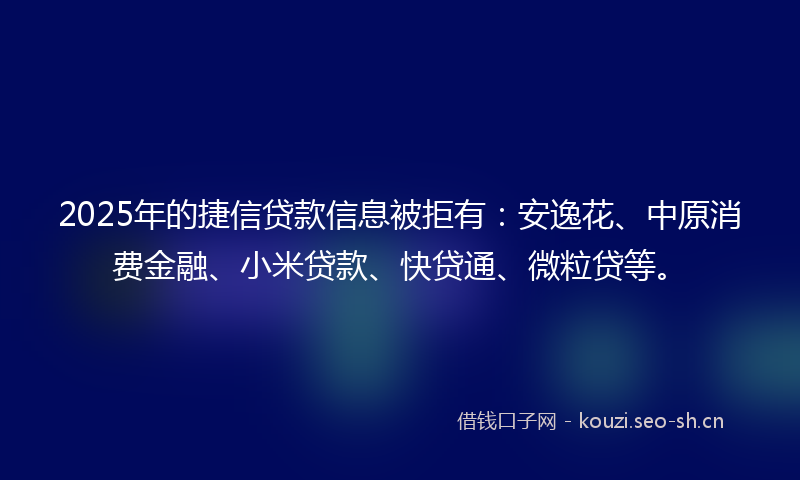 2025年的捷信贷款信息被拒有：安逸花、中原消费金融、小米贷款、快贷通、微粒贷等。