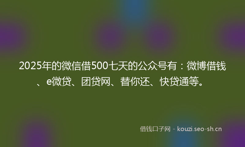 2025年的微信借500七天的公众号有：微博借钱、e微贷、团贷网、替你还、快贷通等。