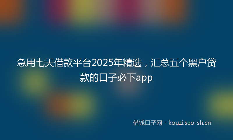 急用七天借款平台2025年精选,汇总五个黑户贷款的口子必下app