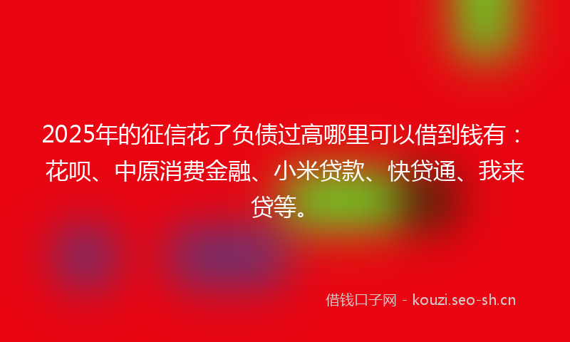 2025年的征信花了负债过高哪里可以借到钱有：花呗、中原消费金融、小米贷款、快贷通、我来贷等。