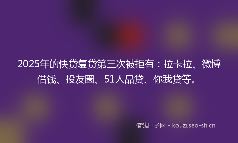 2025年的快贷复贷第三次被拒有：拉卡拉、微博借钱、投友圈、51人品贷、你我贷等。