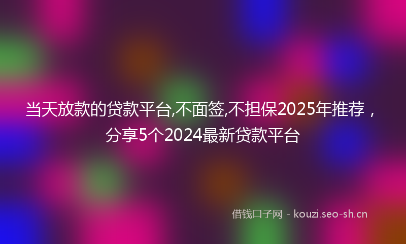 当天放款的贷款平台,不面签,不担保2025年推荐，分享5个2024最新贷款平台