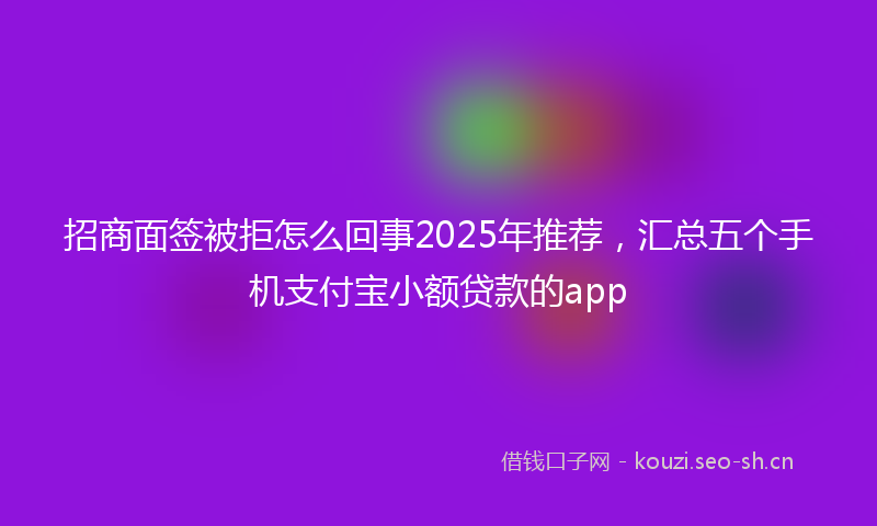 招商面签被拒怎么回事2025年推荐，汇总五个手机支付宝小额贷款的app