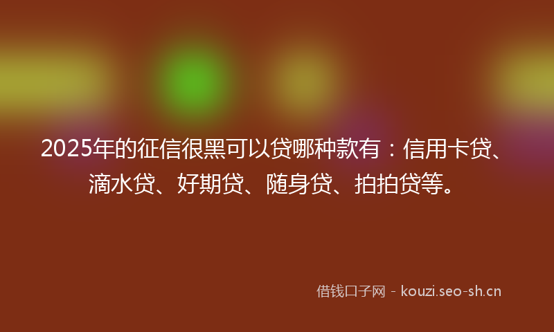 2025年的征信很黑可以贷哪种款有：信用卡贷、滴水贷、好期贷、随身贷、拍拍贷等。