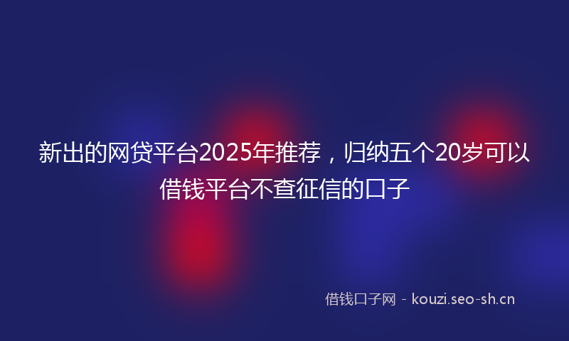 新出的网贷平台2025年推荐，归纳五个20岁可以借钱平台不查征信的口子