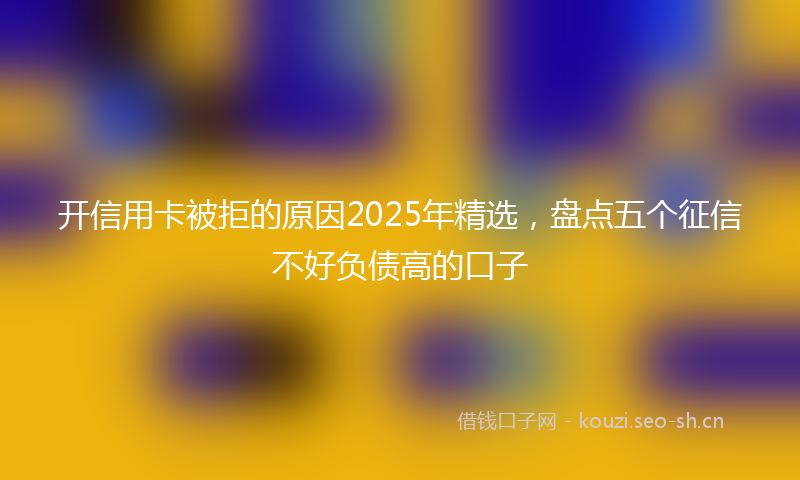 开信用卡被拒的原因2025年精选，盘点五个征信不好负债高的口子