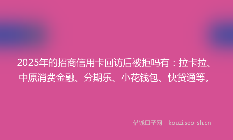 2025年的招商信用卡回访后被拒吗有：拉卡拉、中原消费金融、分期乐、小花钱包、快贷通等。