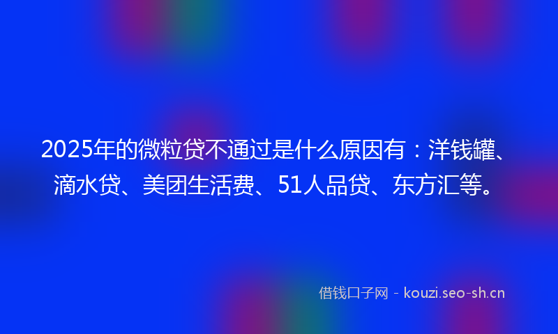 2025年的微粒贷不通过是什么原因有：洋钱罐、滴水贷、美团生活费、51人品贷、东方汇等。