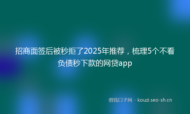 招商面签后被秒拒了2025年推荐，梳理5个不看负债秒下款的网贷app