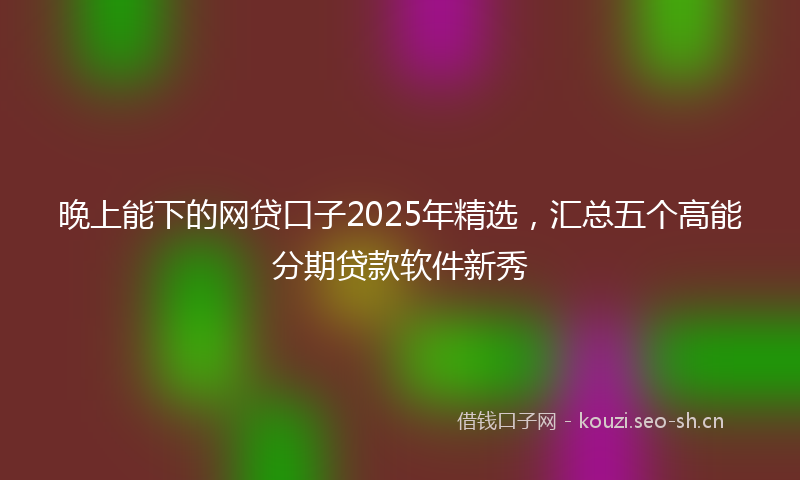 晚上能下的网贷口子2025年精选，汇总五个高能分期贷款软件新秀