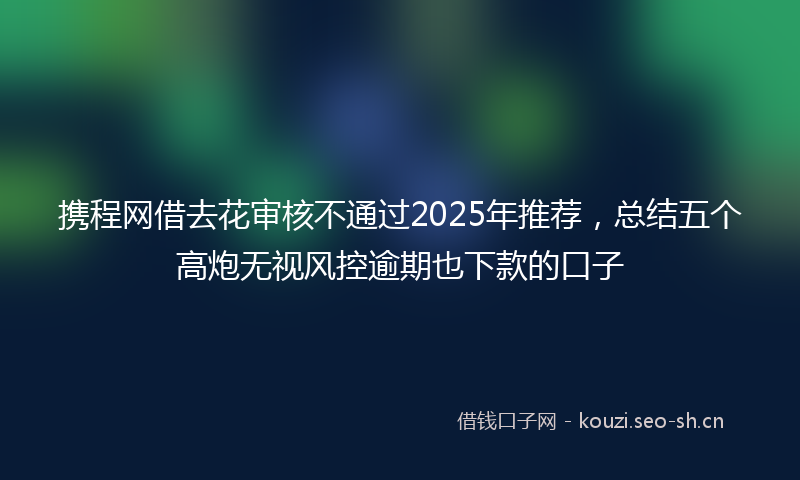 携程网借去花审核不通过2025年推荐，总结五个高炮无视风控逾期也下款的口子