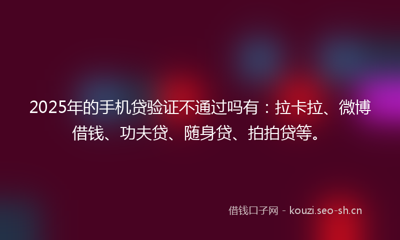 2025年的手机贷验证不通过吗有：拉卡拉、微博借钱、功夫贷、随身贷、拍拍贷等。