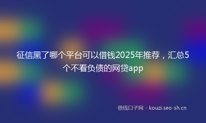 征信黑了哪个平台可以借钱2025年推荐，汇总5个不看负债的网贷app