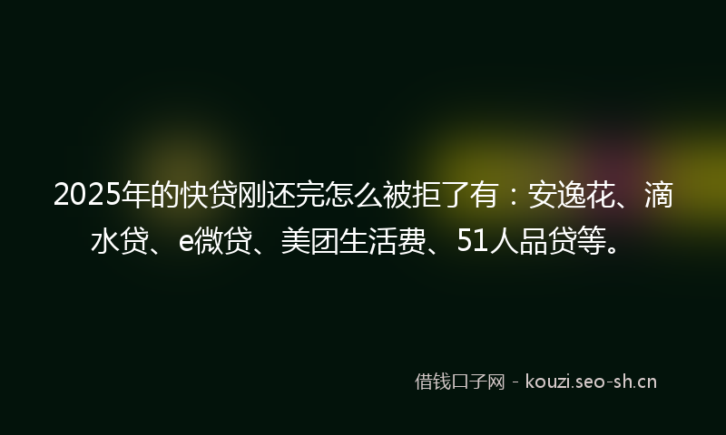 2025年的快贷刚还完怎么被拒了有：安逸花、滴水贷、e微贷、美团生活费、51人品贷等。