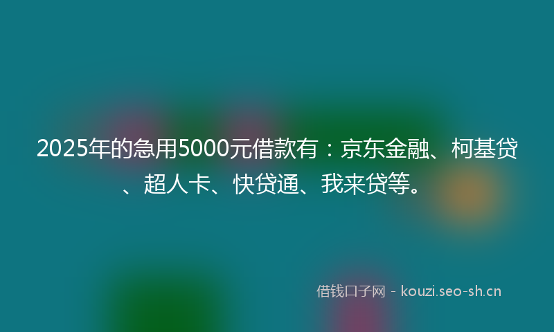 2025年的急用5000元借款有：京东金融、柯基贷、超人卡、快贷通、我来贷等。