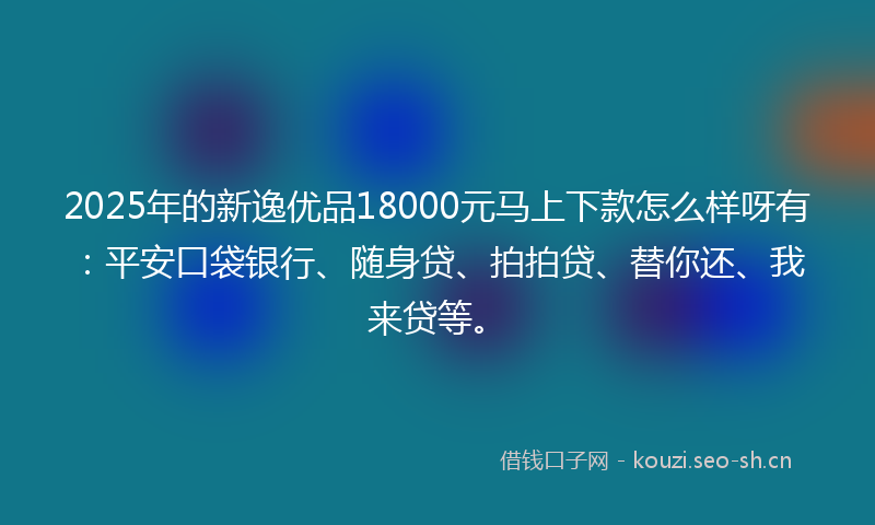 2025年的新逸优品18000元马上下款怎么样呀有：平安口袋银行、随身贷、拍拍贷、替你还、我来贷等。