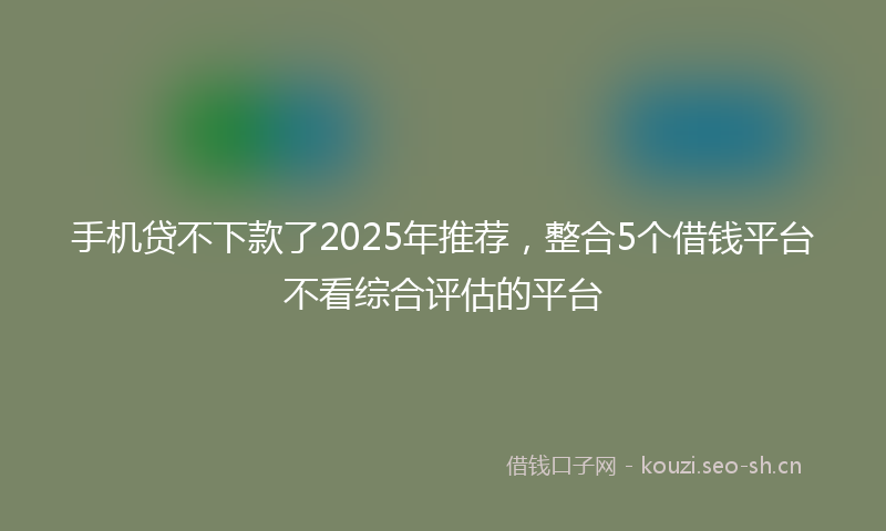 手机贷不下款了2025年推荐，整合5个借钱平台不看综合评估的平台