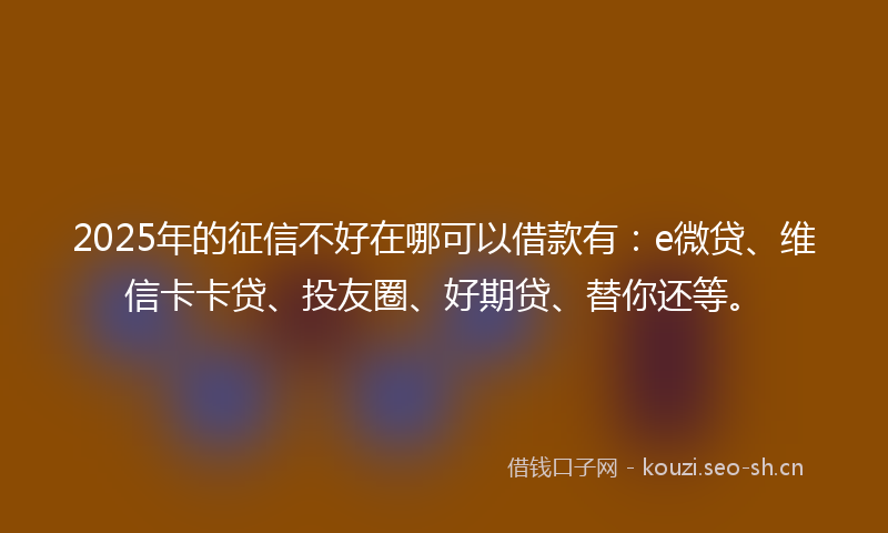 2025年的征信不好在哪可以借款有:e微贷、维信卡卡贷、投友圈、好期贷、替你还等。