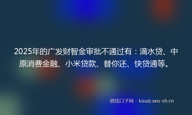 2025年的广发财智金审批不通过有：滴水贷、中原消费金融、小米贷款、替你还、快贷通等。