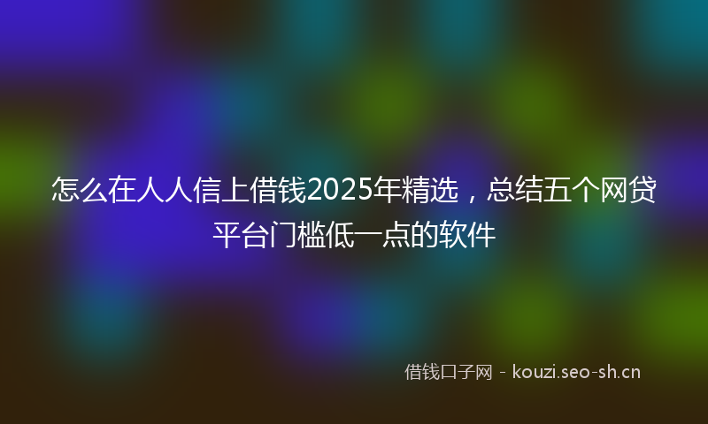 怎么在人人信上借钱2025年精选,总结五个网贷平台门槛低一点的软件