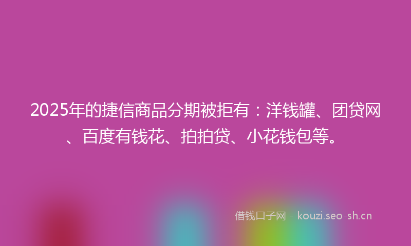2025年的捷信商品分期被拒有：洋钱罐、团贷网、百度有钱花、拍拍贷、小花钱包等。
