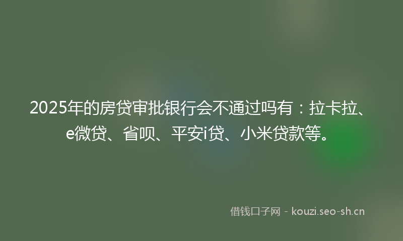 2025年的房贷审批银行会不通过吗有：拉卡拉、e微贷、省呗、平安i贷、小米贷款等。