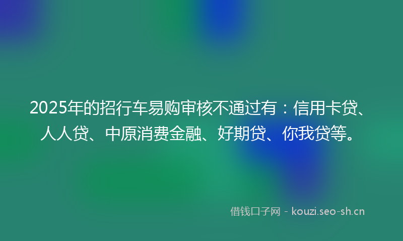 2025年的招行车易购审核不通过有：信用卡贷、人人贷、中原消费金融、好期贷、你我贷等。