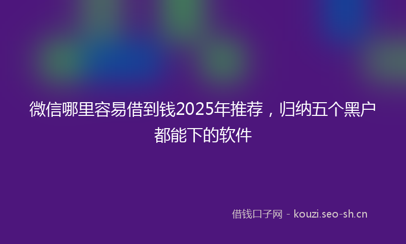 微信哪里容易借到钱2025年推荐，归纳五个黑户都能下的软件