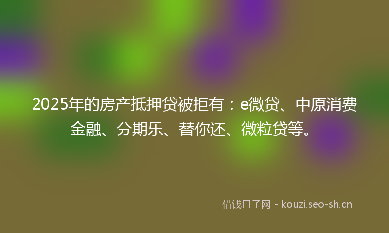 2025年的房产抵押贷被拒有：e微贷、中原消费金融、分期乐、替你还、微粒贷等。