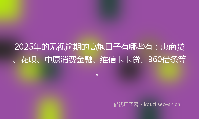 2025年的无视逾期的高炮口子有哪些有：惠商贷、花呗、中原消费金融、维信卡卡贷、360借条等。