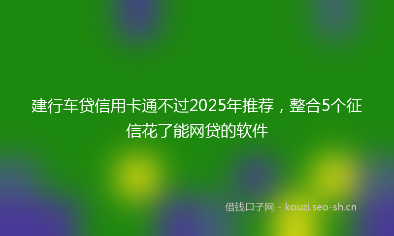 建行车贷信用卡通不过2025年推荐，整合5个征信花了能网贷的软件