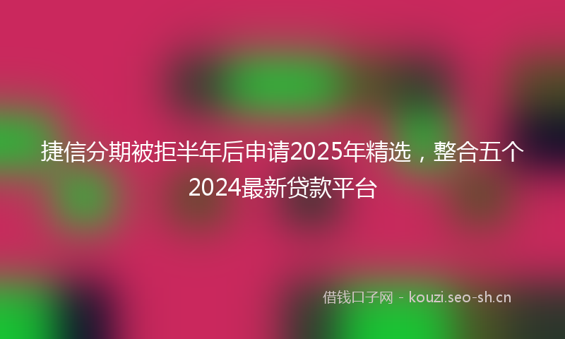 捷信分期被拒半年后申请2025年精选，整合五个2024最新贷款平台