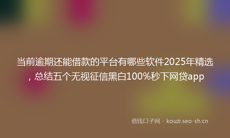 当前逾期还能借款的平台有哪些软件2025年精选，总结五个无视征信黑白100%秒下网贷app