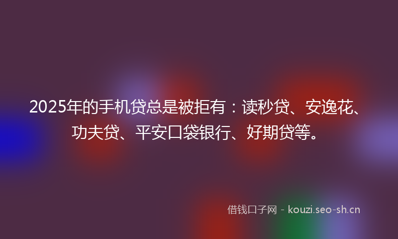 2025年的手机贷总是被拒有:读秒贷、安逸花、功夫贷、平安口袋银行、好期贷等。