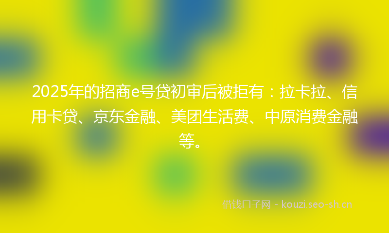2025年的招商e号贷初审后被拒有：拉卡拉、信用卡贷、京东金融、美团生活费、中原消费金融等。