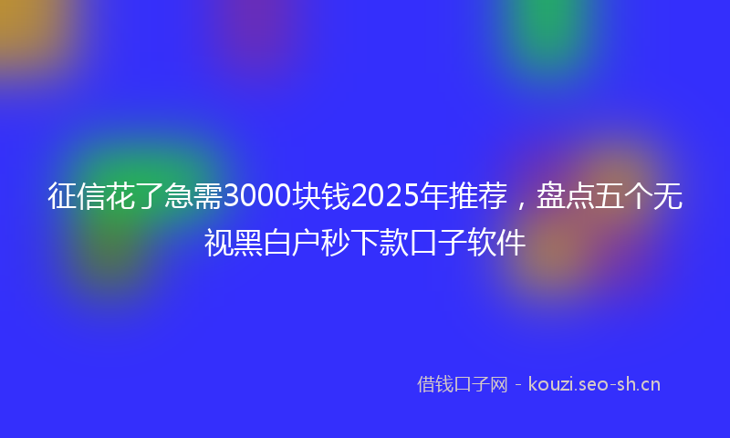 征信花了急需3000块钱2025年推荐，盘点五个无视黑白户秒下款口子软件