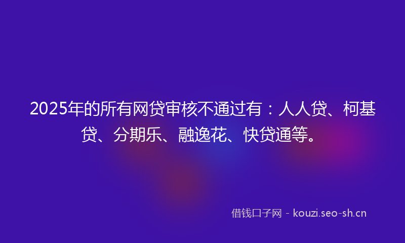 2025年的所有网贷审核不通过有：人人贷、柯基贷、分期乐、融逸花、快贷通等。