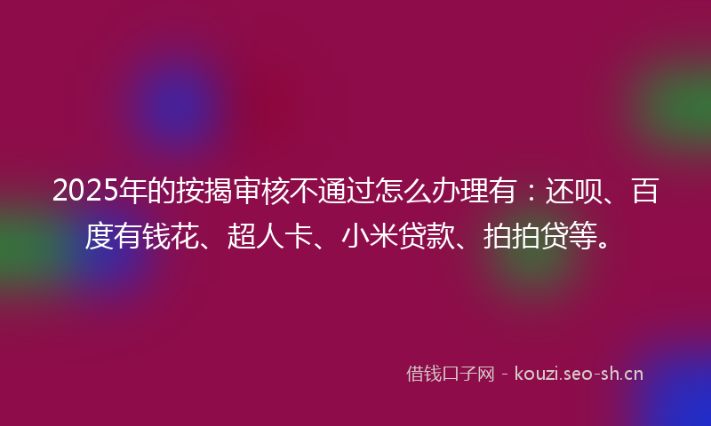 2025年的按揭审核不通过怎么办理有：还呗、百度有钱花、超人卡、小米贷款、拍拍贷等。