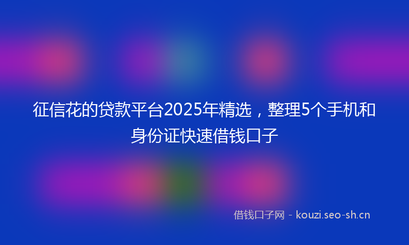 征信花的贷款平台2025年精选，整理5个手机和身份证快速借钱口子