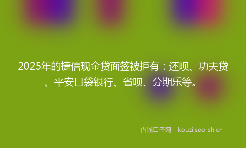 2025年的捷信现金贷面签被拒有：还呗、功夫贷、平安口袋银行、省呗、分期乐等。