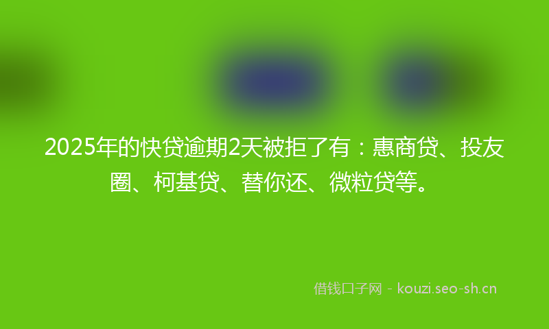 2025年的快贷逾期2天被拒了有：惠商贷、投友圈、柯基贷、替你还、微粒贷等。