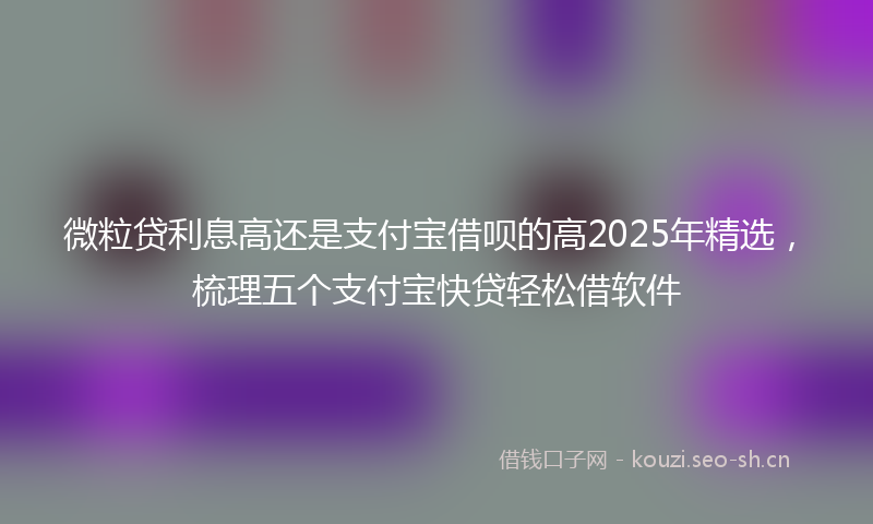 微粒贷利息高还是支付宝借呗的高2025年精选，梳理五个支付宝快贷轻松借软件