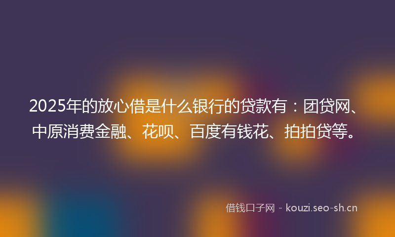2025年的放心借是什么银行的贷款有：团贷网、中原消费金融、花呗、百度有钱花、拍拍贷等。