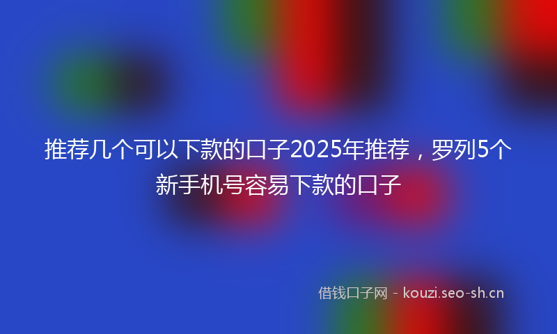 推荐几个可以下款的口子2025年推荐，罗列5个新手机号容易下款的口子