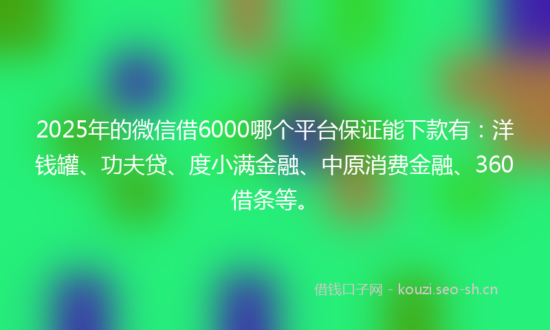2025年的微信借6000哪个平台保证能下款有：洋钱罐、功夫贷、度小满金融、中原消费金融、360借条等。