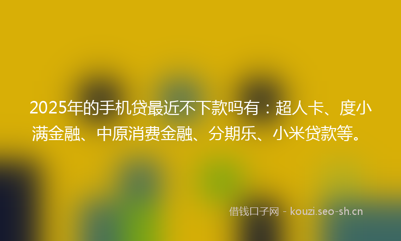 2025年的手机贷最近不下款吗有：超人卡、度小满金融、中原消费金融、分期乐、小米贷款等。
