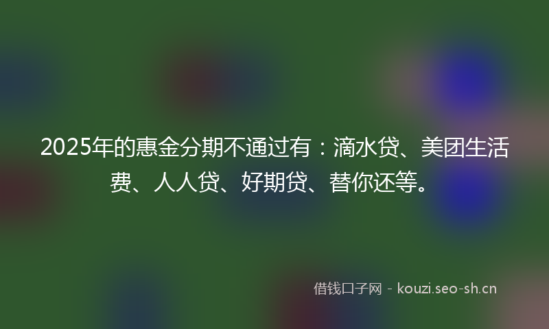 2025年的惠金分期不通过有：滴水贷、美团生活费、人人贷、好期贷、替你还等。