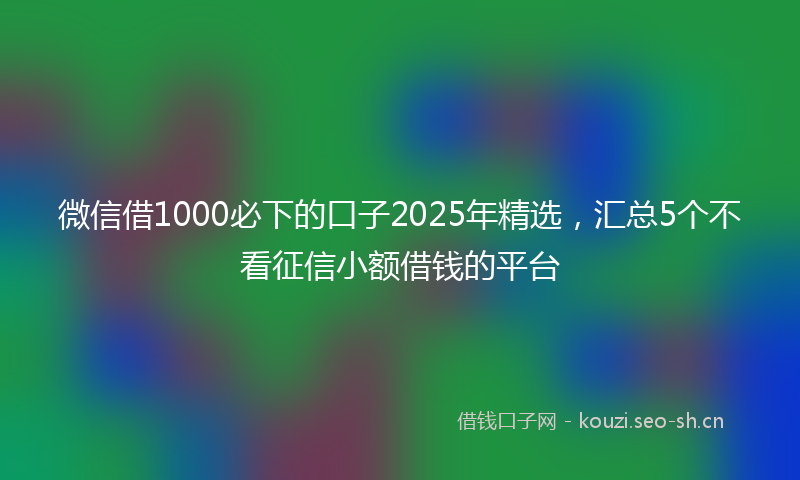 微信借1000必下的口子2025年精选，汇总5个不看征信小额借钱的平台
