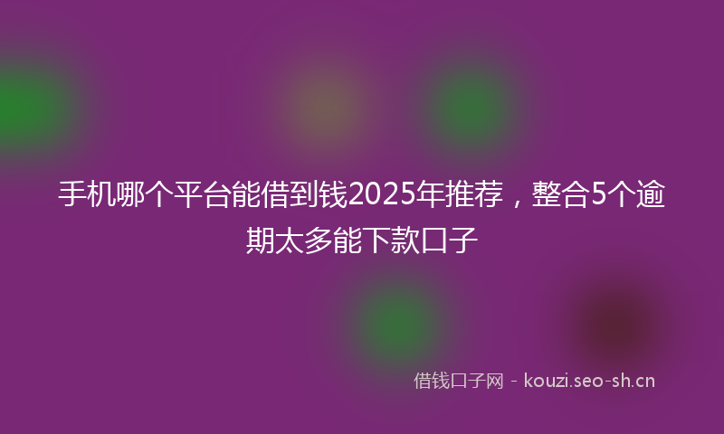 手机哪个平台能借到钱2025年推荐，整合5个逾期太多能下款口子